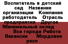 Воспитатель в детский сад › Название организации ­ Компания-работодатель › Отрасль предприятия ­ Другое › Минимальный оклад ­ 18 000 - Все города Работа » Вакансии   . Мордовия респ.